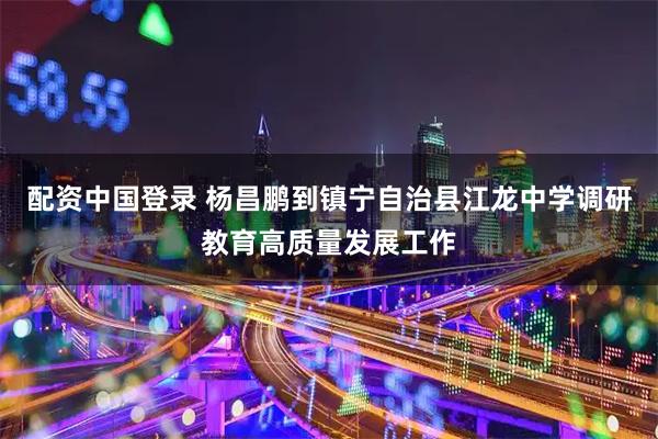 配资中国登录 杨昌鹏到镇宁自治县江龙中学调研教育高质量发展工作