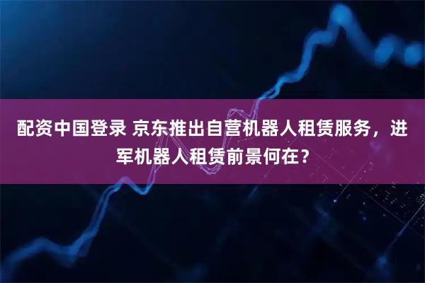 配资中国登录 京东推出自营机器人租赁服务，进军机器人租赁前景何在？