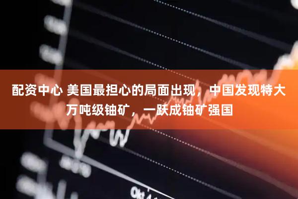配资中心 美国最担心的局面出现，中国发现特大万吨级铀矿，一跃成铀矿强国