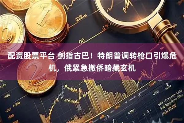 配资股票平台 剑指古巴！特朗普调转枪口引爆危机，俄紧急撤侨暗藏玄机