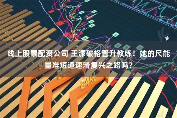 线上股票配资公司 王濛破格晋升教练！她的尺能量准短道速滑复兴之路吗？