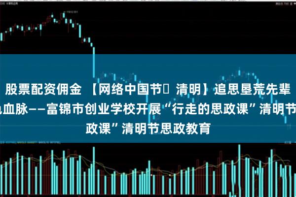 股票配资佣金 【网络中国节・清明】追思垦荒先辈 赓续红色血脉——富锦市创业学校开展“行走的思政课”清明节思政教育