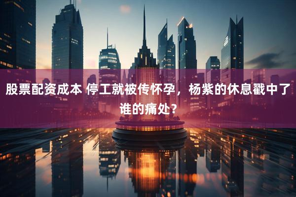 股票配资成本 停工就被传怀孕，杨紫的休息戳中了谁的痛处？