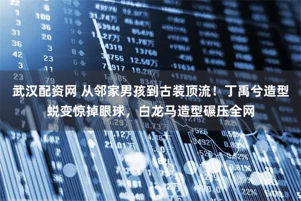 武汉配资网 从邻家男孩到古装顶流！丁禹兮造型蜕变惊掉眼球，白龙马造型碾压全网