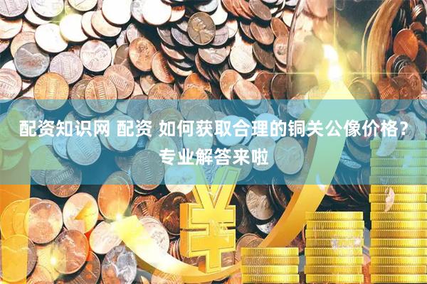 配资知识网 配资 如何获取合理的铜关公像价格？专业解答来啦
