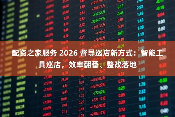 配资之家服务 2026 督导巡店新方式：智能工具巡店，效率翻番、整改落地