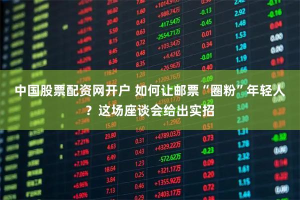 中国股票配资网开户 如何让邮票“圈粉”年轻人？这场座谈会给出实招