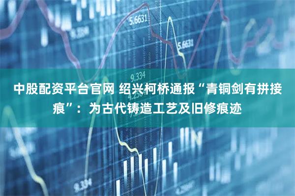 中股配资平台官网 绍兴柯桥通报“青铜剑有拼接痕”：为古代铸造工艺及旧修痕迹