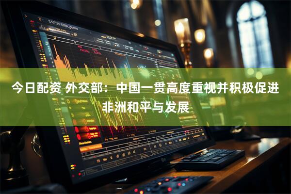 今日配资 外交部：中国一贯高度重视并积极促进非洲和平与发展