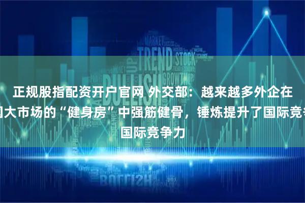正规股指配资开户官网 外交部：越来越多外企在中国大市场的“健身房”中强筋健骨，锤炼提升了国际竞争力