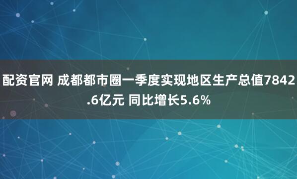 配资官网 成都都市圈一季度实现地区生产总值7842.6亿元 同比增长5.6%