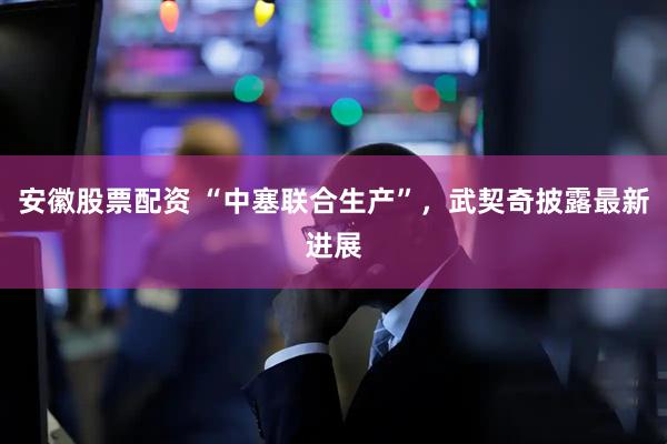 安徽股票配资 “中塞联合生产”，武契奇披露最新进展